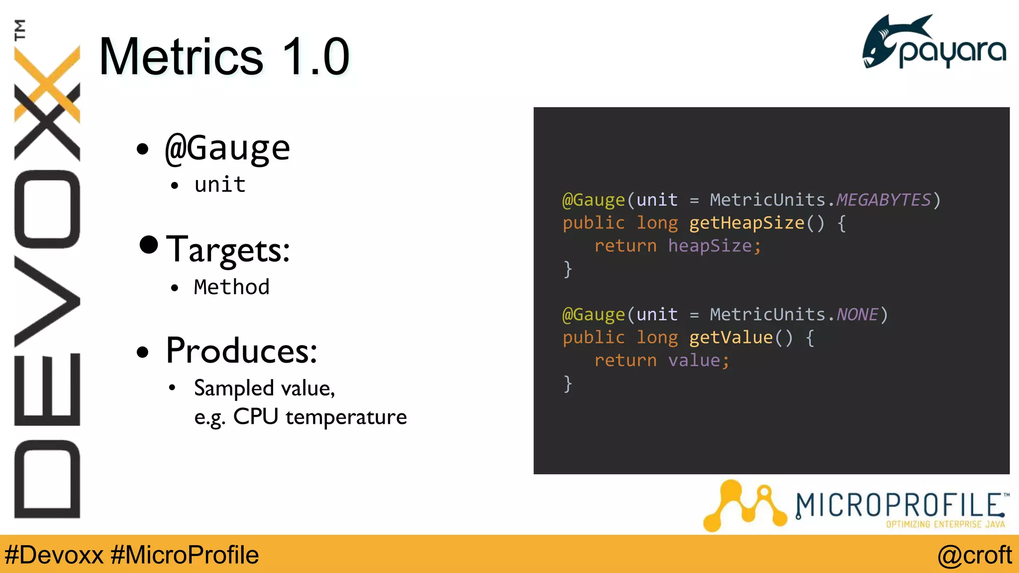 @croft#Devoxx #MicroProfile
Metrics 1.0
• @Gauge
• unit
•Targets:
• Method
• Produces:
• Sampled value,
e.g. CPU temperature
@Gauge(unit = MetricUnits.MEGABYTES)
public long getHeapSize() {
return heapSize;
}
@Gauge(unit = MetricUnits.NONE)
public long getValue() {
return value;
}
 