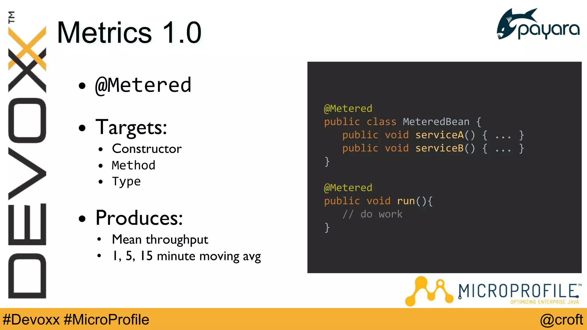 @croft#Devoxx #MicroProfile
Metrics 1.0
• @Metered
• Targets:
• Constructor
• Method
• Type
• Produces:
• Mean throughput
• 1, 5, 15 minute moving avg
@Metered
public class MeteredBean {
public void serviceA() { ... }
public void serviceB() { ... }
}
@Metered
public void run(){
// do work
}
 