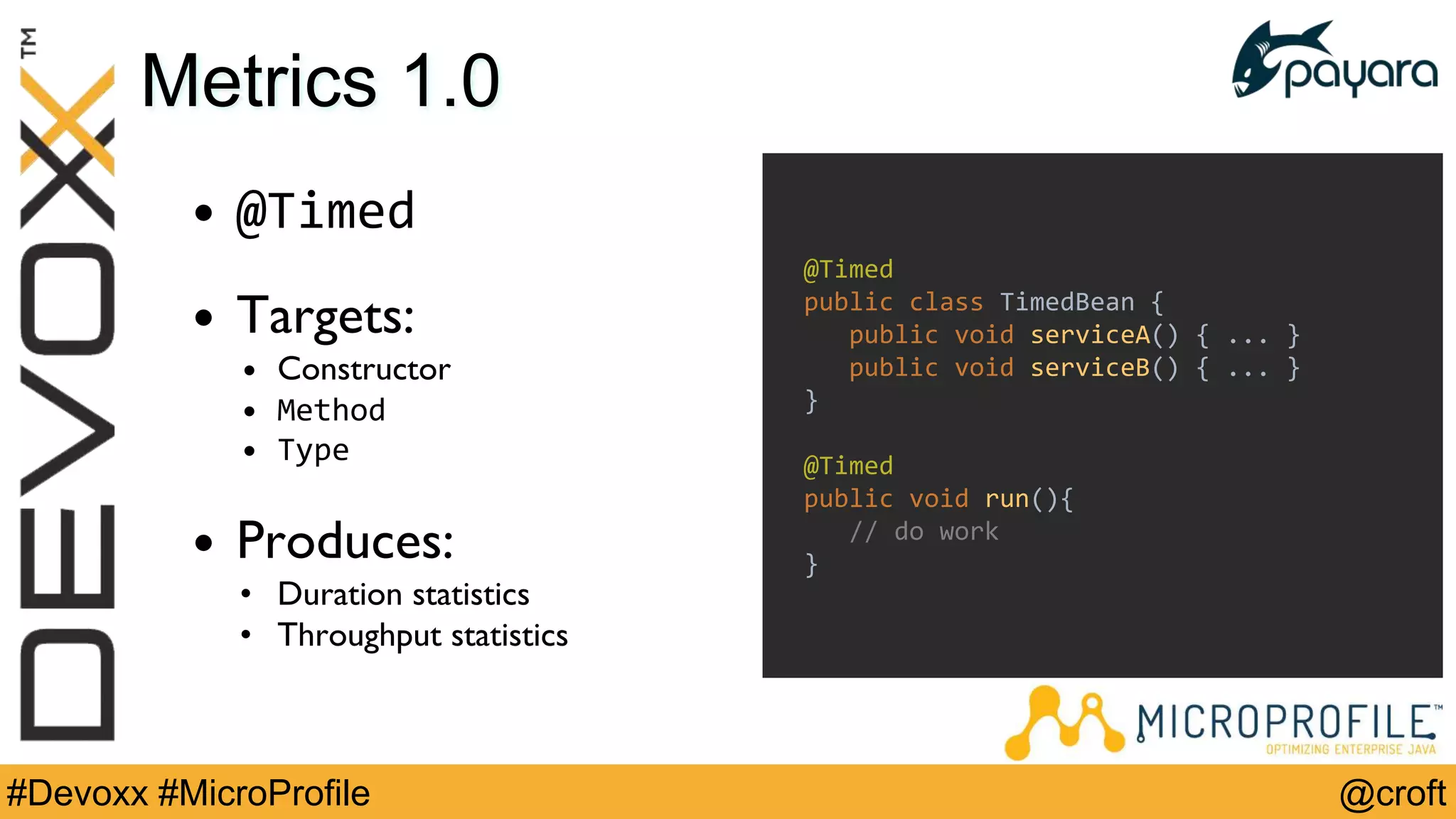 @croft#Devoxx #MicroProfile
Metrics 1.0
• @Timed
• Targets:
• Constructor
• Method
• Type
• Produces:
• Duration statistics
• Throughput statistics
@Timed
public class TimedBean {
public void serviceA() { ... }
public void serviceB() { ... }
}
@Timed
public void run(){
// do work
}
 