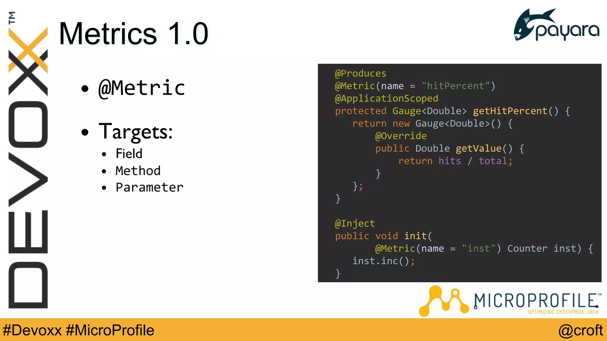 @croft#Devoxx #MicroProfile
Metrics 1.0
• @Metric
• Targets:
• Field
• Method
• Parameter
@Produces
@Metric(name = "hitPercent")
@ApplicationScoped
protected Gauge<Double> getHitPercent() {
return new Gauge<Double>() {
@Override
public Double getValue() {
return hits / total;
}
};
}
@Inject
public void init(
@Metric(name = "inst") Counter inst) {
inst.inc();
}
 