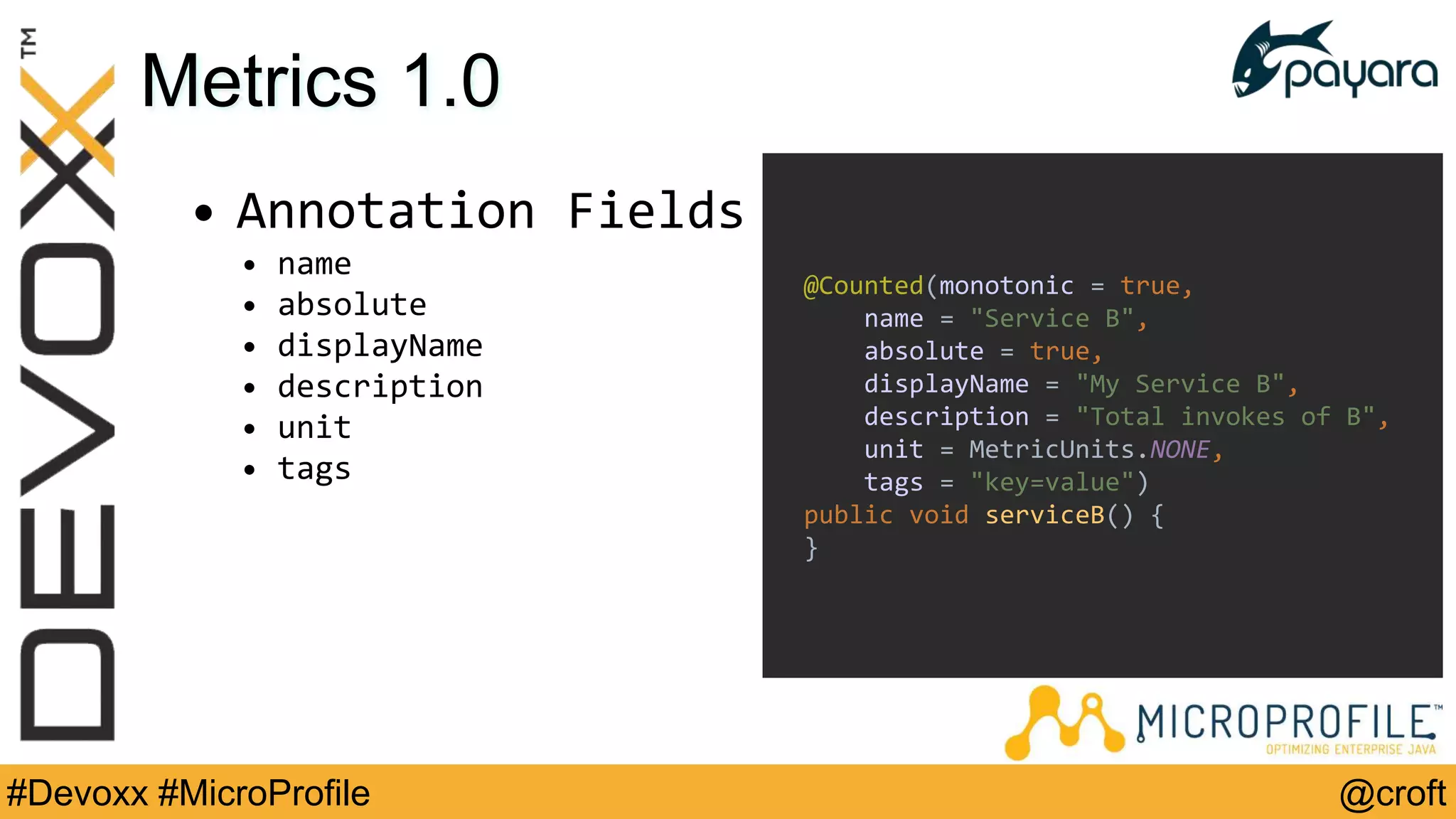 @croft#Devoxx #MicroProfile
Metrics 1.0
• Annotation Fields
• name
• absolute
• displayName
• description
• unit
• tags
@Counted(monotonic = true,
name = "Service B",
absolute = true,
displayName = "My Service B",
description = "Total invokes of B",
unit = MetricUnits.NONE,
tags = "key=value")
public void serviceB() {
}
 
