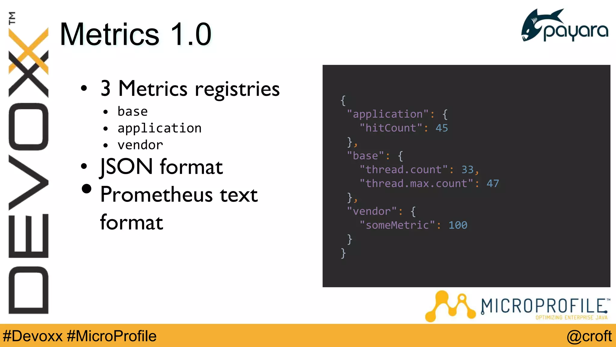 @croft#Devoxx #MicroProfile
Metrics 1.0
• 3 Metrics registries
• base
• application
• vendor
• JSON format
• Prometheus text
format
{
"application": {
"hitCount": 45
},
"base": {
"thread.count": 33,
"thread.max.count": 47
},
"vendor": {
"someMetric": 100
}
}
 