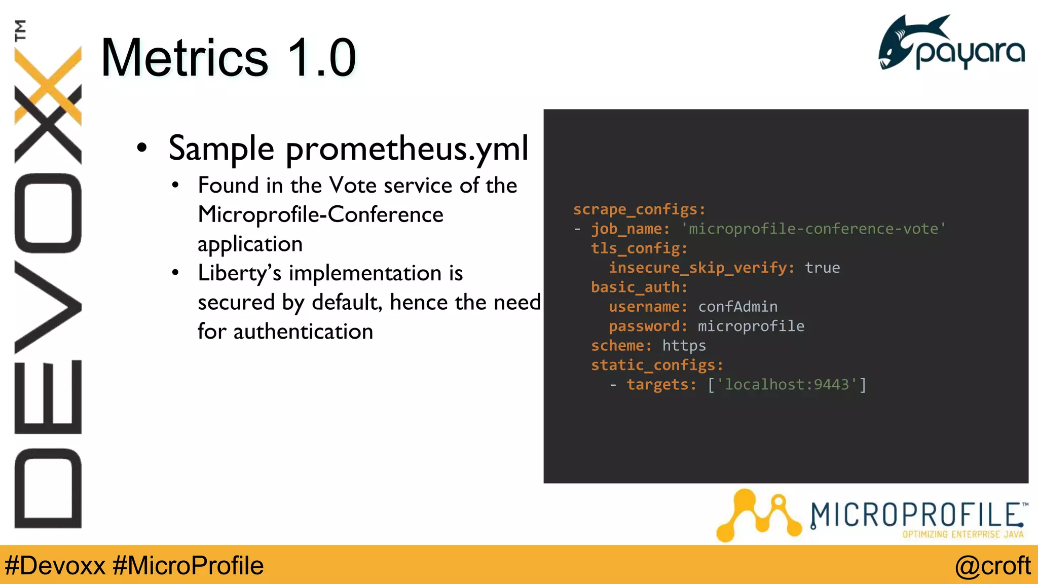 @croft#Devoxx #MicroProfile
Metrics 1.0
• Sample prometheus.yml
• Found in the Vote service of the
Microprofile-Conference
application
• Liberty’s implementation is
secured by default, hence the need
for authentication
scrape_configs:
- job_name: 'microprofile-conference-vote'
tls_config:
insecure_skip_verify: true
basic_auth:
username: confAdmin
password: microprofile
scheme: https
static_configs:
- targets: ['localhost:9443']
 