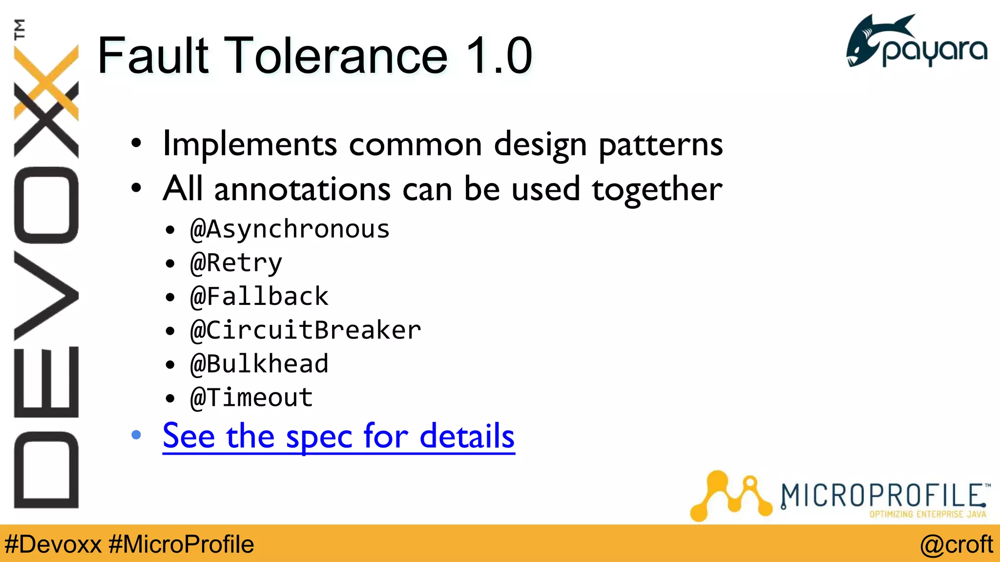 @croft#Devoxx #MicroProfile
Fault Tolerance 1.0
• Implements common design patterns
• All annotations can be used together
• @Asynchronous
• @Retry
• @Fallback
• @CircuitBreaker
• @Bulkhead
• @Timeout
• See the spec for details
 