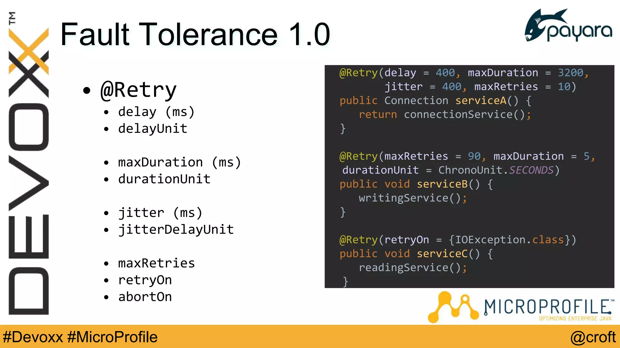 @croft#Devoxx #MicroProfile
Fault Tolerance 1.0
• @Retry
• delay (ms)
• delayUnit
• maxDuration (ms)
• durationUnit
• jitter (ms)
• jitterDelayUnit
• maxRetries
• retryOn
• abortOn
@Retry(delay = 400, maxDuration = 3200,
jitter = 400, maxRetries = 10)
public Connection serviceA() {
return connectionService();
}
@Retry(maxRetries = 90, maxDuration = 5,
durationUnit = ChronoUnit.SECONDS)
public void serviceB() {
writingService();
}
@Retry(retryOn = {IOException.class})
public void serviceC() {
readingService();
}
 