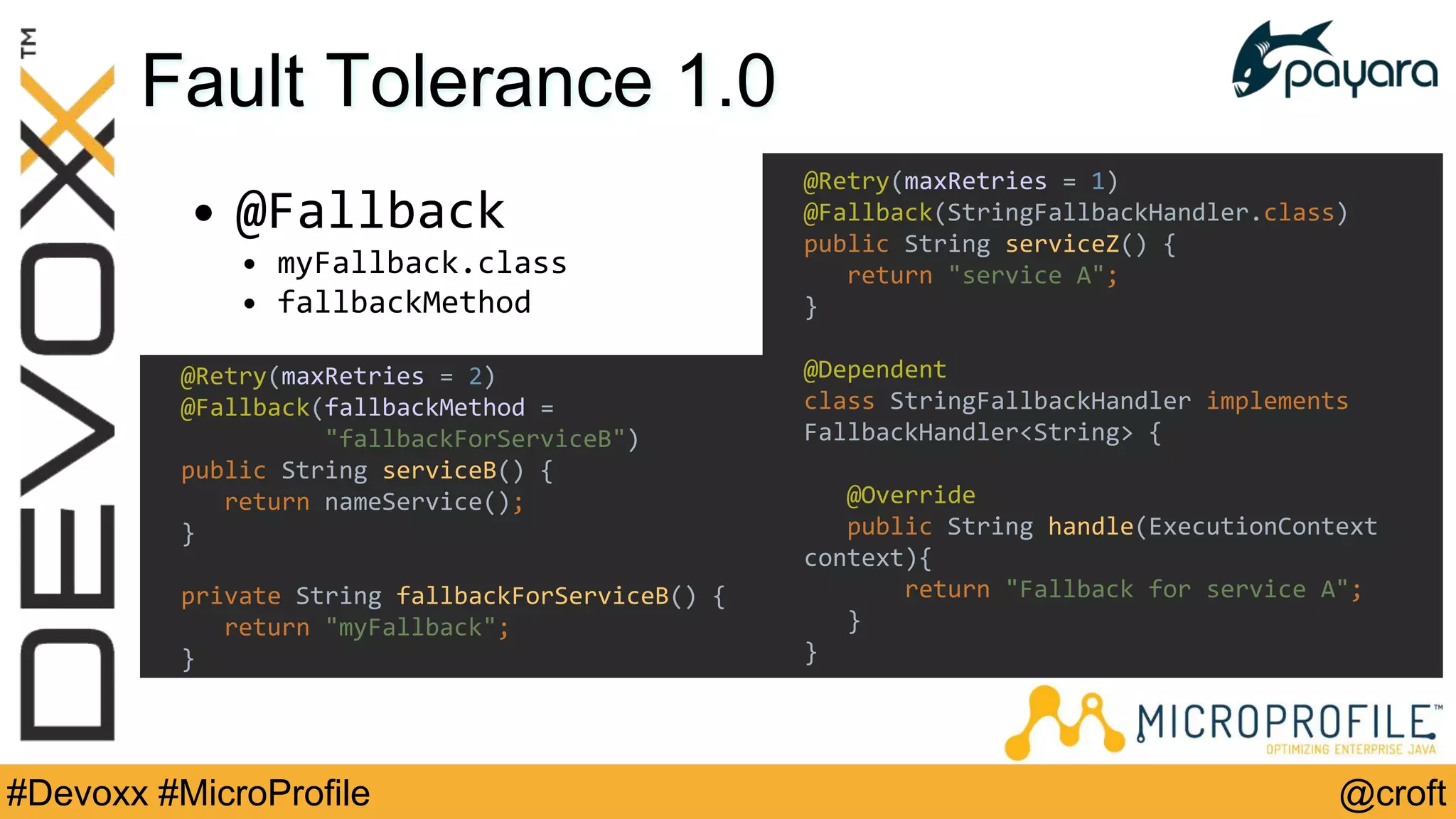 @croft#Devoxx #MicroProfile
Fault Tolerance 1.0
• @Fallback
• myFallback.class
• fallbackMethod
@Retry(maxRetries = 1)
@Fallback(StringFallbackHandler.class)
public String serviceZ() {
return "service A";
}
@Dependent
class StringFallbackHandler implements
FallbackHandler<String> {
@Override
public String handle(ExecutionContext
context){
return "Fallback for service A";
}
}
@Retry(maxRetries = 2)
@Fallback(fallbackMethod =
"fallbackForServiceB")
public String serviceB() {
return nameService();
}
private String fallbackForServiceB() {
return "myFallback";
}
 
