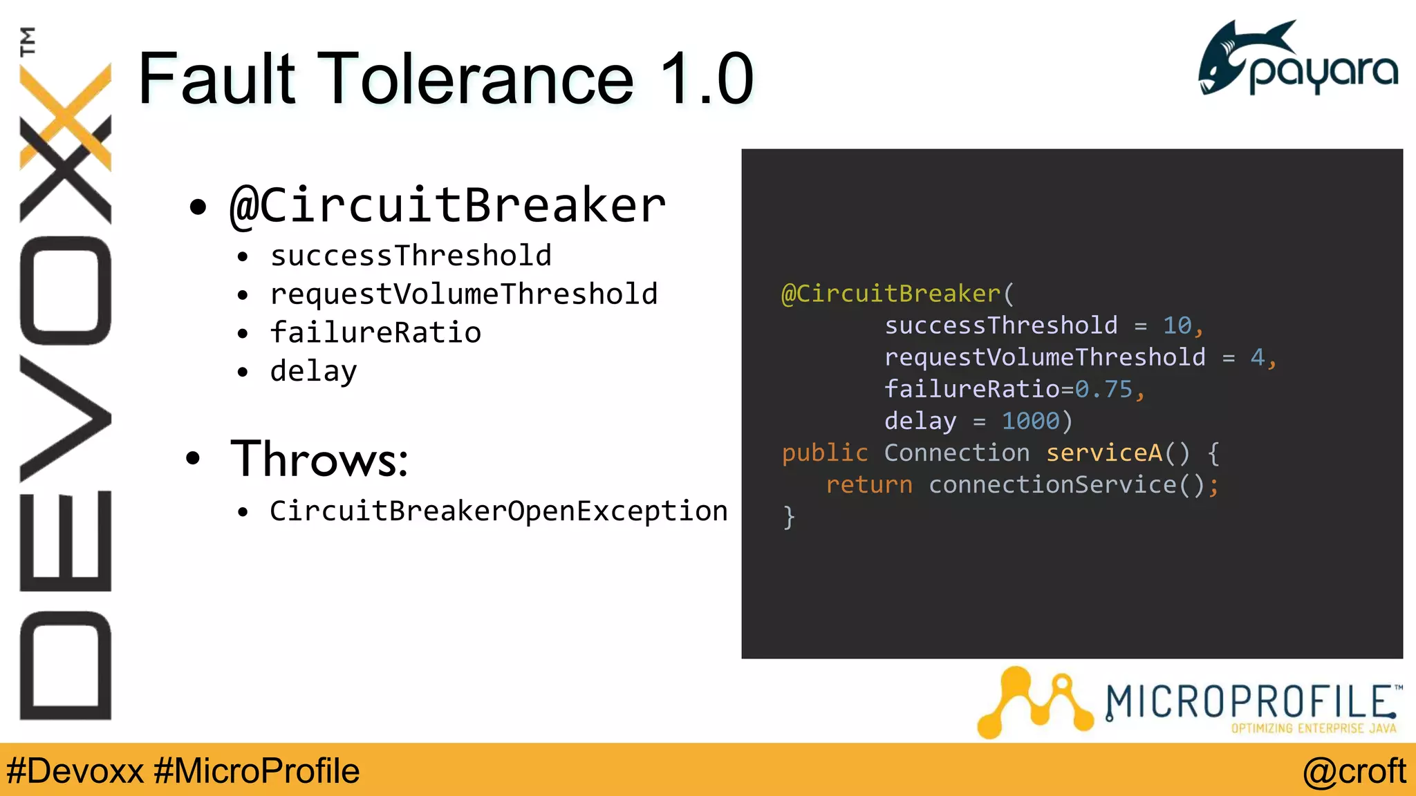 @croft#Devoxx #MicroProfile
Fault Tolerance 1.0
• @CircuitBreaker
• successThreshold
• requestVolumeThreshold
• failureRatio
• delay
• Throws:
• CircuitBreakerOpenException
@CircuitBreaker(
successThreshold = 10,
requestVolumeThreshold = 4,
failureRatio=0.75,
delay = 1000)
public Connection serviceA() {
return connectionService();
}
 