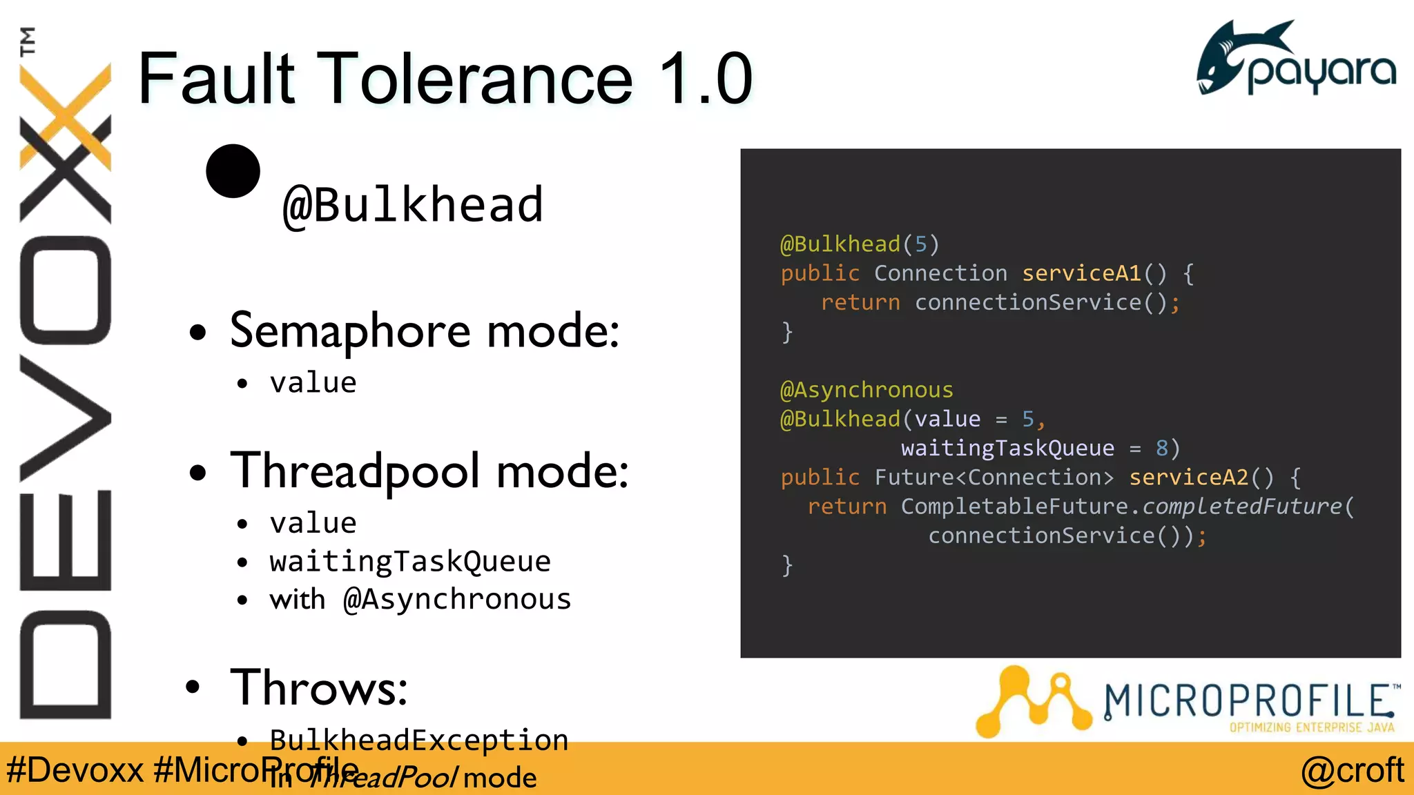 @croft#Devoxx #MicroProfile
Fault Tolerance 1.0
•@Bulkhead
• Semaphore mode:
• value
• Threadpool mode:
• value
• waitingTaskQueue
• with @Asynchronous
• Throws:
• BulkheadException
In ThreadPool mode
@Bulkhead(5)
public Connection serviceA1() {
return connectionService();
}
@Asynchronous
@Bulkhead(value = 5,
waitingTaskQueue = 8)
public Future<Connection> serviceA2() {
return CompletableFuture.completedFuture(
connectionService());
}
 