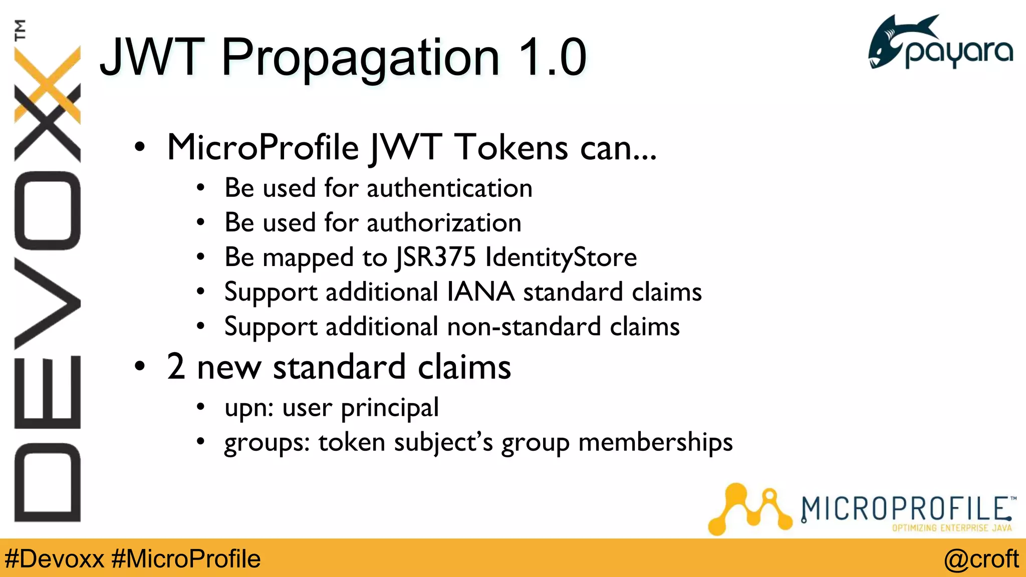 @croft#Devoxx #MicroProfile
JWT Propagation 1.0
• MicroProfile JWT Tokens can...
• Be used for authentication
• Be used for authorization
• Be mapped to JSR375 IdentityStore
• Support additional IANA standard claims
• Support additional non-standard claims
• 2 new standard claims
• upn: user principal
• groups: token subject’s group memberships
 