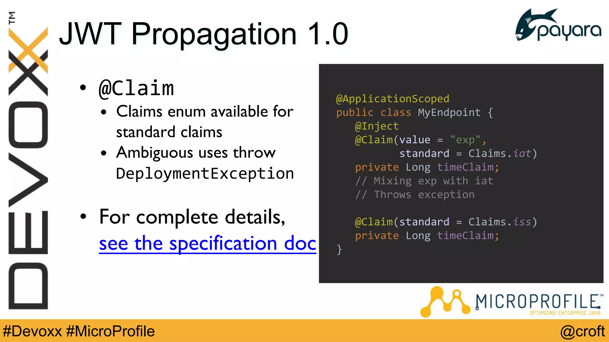 @croft#Devoxx #MicroProfile
JWT Propagation 1.0
• @Claim
• Claims enum available for
standard claims
• Ambiguous uses throw
DeploymentException
• For complete details,
see the specification doc
@ApplicationScoped
public class MyEndpoint {
@Inject
@Claim(value = "exp",
standard = Claims.iat)
private Long timeClaim;
// Mixing exp with iat
// Throws exception
@Claim(standard = Claims.iss)
private Long timeClaim;
}
 