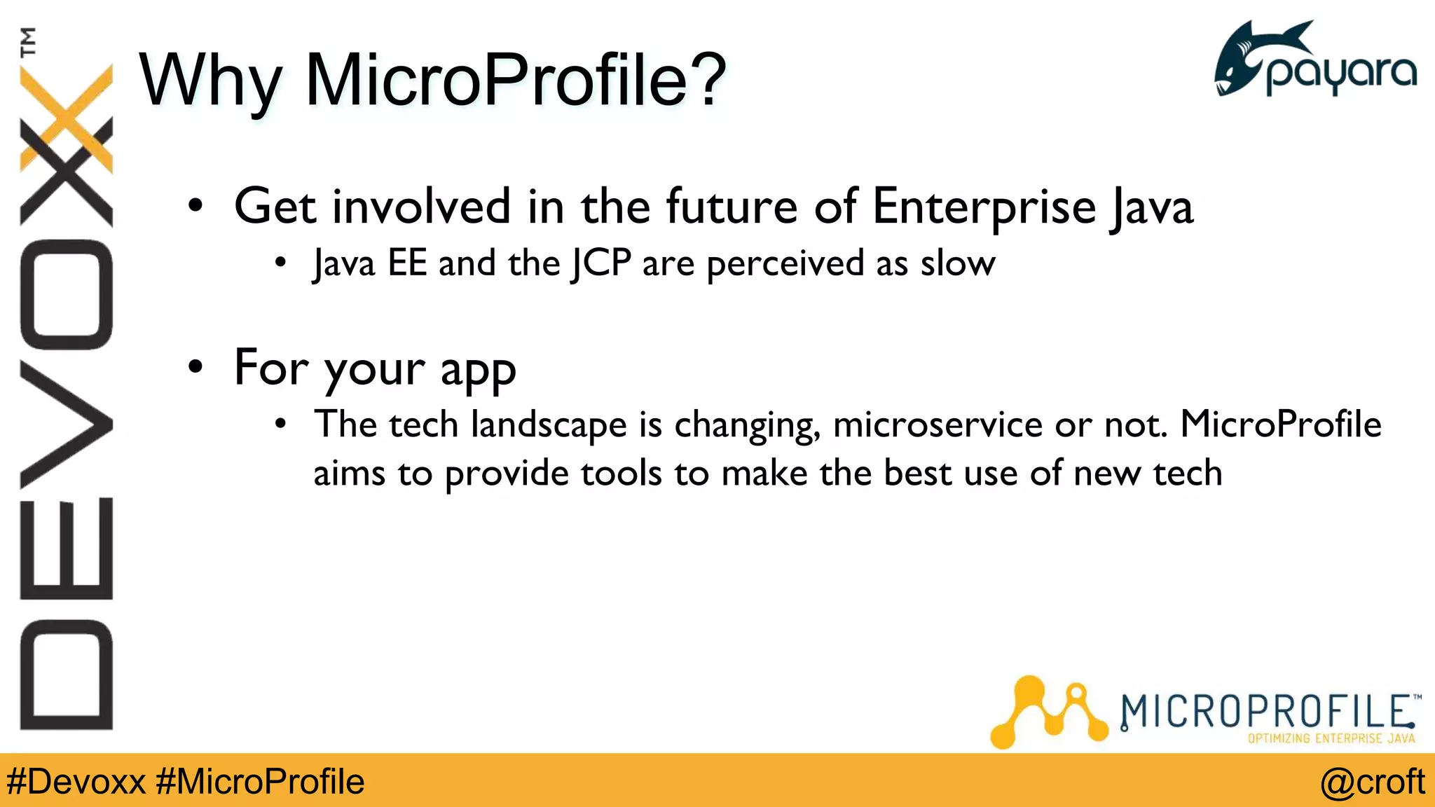 @croft#Devoxx #MicroProfile
Why MicroProfile?
• Get involved in the future of Enterprise Java
• Java EE and the JCP are perceived as slow
• For your app
• The tech landscape is changing, microservice or not. MicroProfile
aims to provide tools to make the best use of new tech
 