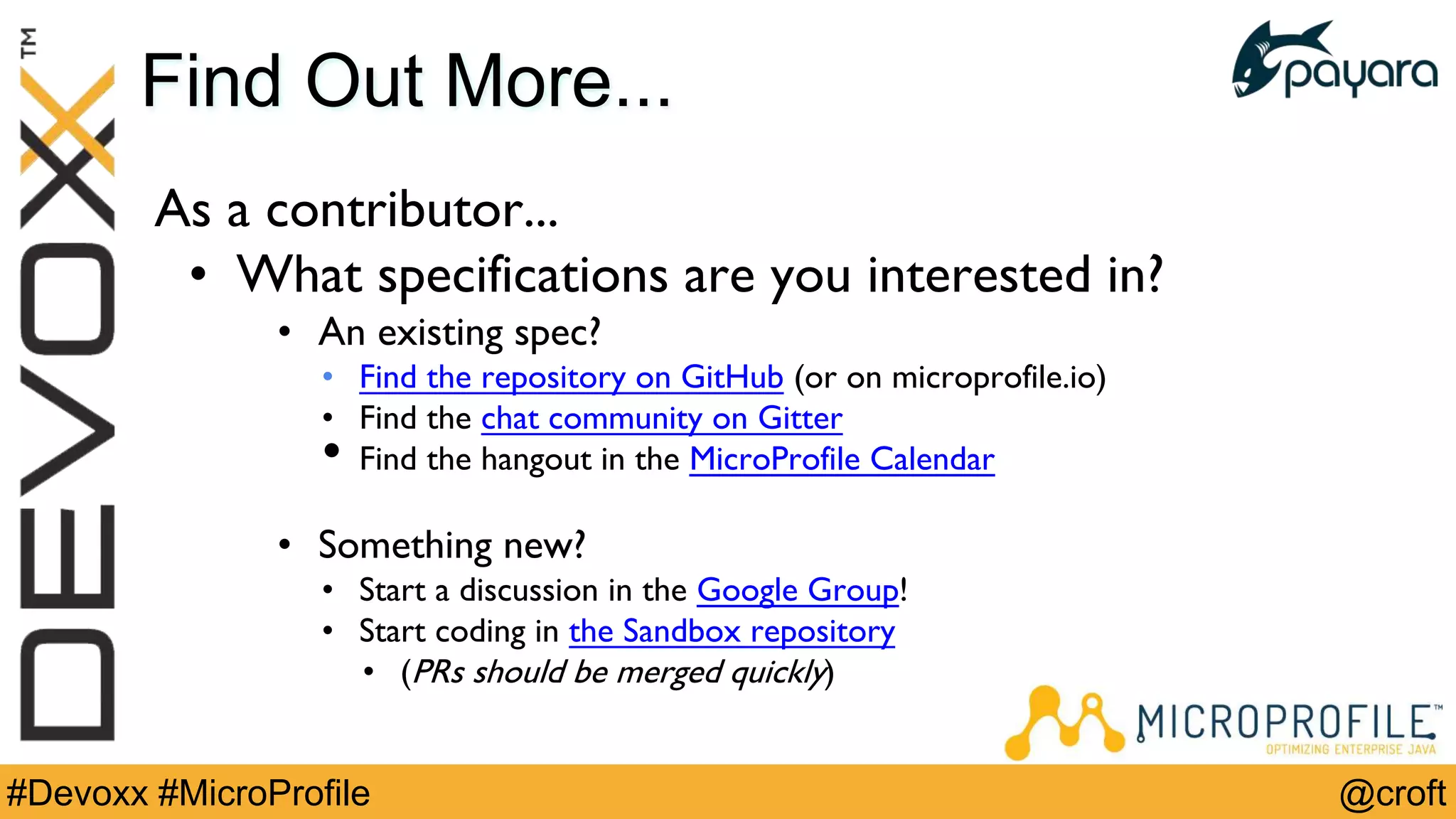 @croft#Devoxx #MicroProfile
Find Out More...
As a contributor...
• What specifications are you interested in?
• An existing spec?
• Find the repository on GitHub (or on microprofile.io)
• Find the chat community on Gitter
• Find the hangout in the MicroProfile Calendar
• Something new?
• Start a discussion in the Google Group!
• Start coding in the Sandbox repository
• (PRs should be merged quickly)
 