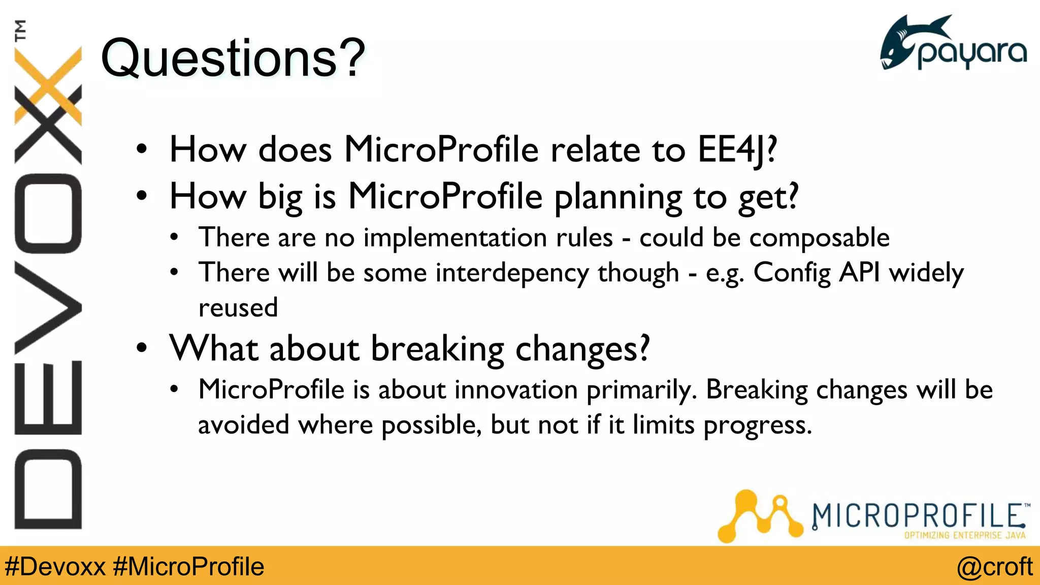 @croft#Devoxx #MicroProfile
Questions?
• How does MicroProfile relate to EE4J?
• How big is MicroProfile planning to get?
• There are no implementation rules - could be composable
• There will be some interdepency though - e.g. Config API widely
reused
• What about breaking changes?
• MicroProfile is about innovation primarily. Breaking changes will be
avoided where possible, but not if it limits progress.
 