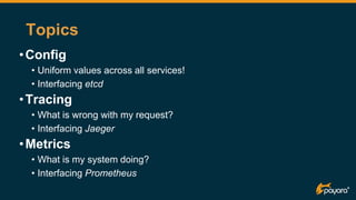 Topics
•Config
• Uniform values across all services!
• Interfacing etcd
•Tracing
• What is wrong with my request?
• Interfacing Jaeger
•Metrics
• What is my system doing?
• Interfacing Prometheus
 