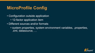 MicroProfile Config
• Configuration outside application
• 12-factor application item
• Different sources and/or formats
• system properties, system environment variables, .properties,
.xml, datasource, …
 