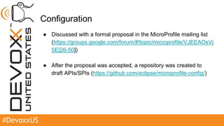#DevoxxUS
Configuration
● Discussed with a formal proposal in the MicroProfile mailing list
(https://groups.google.com/forum/#!topic/microprofile/VJEEAOsVj
5E[26-50])
● After the proposal was accepted, a repository was created to
draft APIs/SPIs (https://github.com/eclipse/microprofile-config/)
 