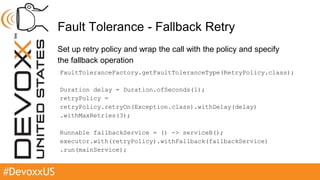 #DevoxxUS
Fault Tolerance - Fallback Retry
Set up retry policy and wrap the call with the policy and specify
the fallback operation
FaultToleranceFactory.getFaultToleranceType(RetryPolicy.class);
Duration delay = Duration.ofSeconds(1);
retryPolicy =
retryPolicy.retryOn(Exception.class).withDelay(delay)
.withMaxRetries(3);
Runnable fallbackService = () -> serviceB();
executor.with(retryPolicy).withFallback(fallbackService)
.run(mainService);
 