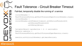 #DevoxxUS
Fault Tolerance - Circuit Breaker Timeout
Fail-fast, temporarily disable the running of a service
circuitBreaker =
FaultToleranceFactory.getFaultToleranceType(CircuitBreaker.class);
circuitBreaker =
circuitBreaker.withTimeout(timeout).withFailureThreshold(3)
.withSuccessThreshold(2)
.withDelay(delay);
Callable<Object> mainService = () -> serviceA();
Executor executor =
FaultToleranceFactory.getFaultToleranceType(Executor.class);
executor.with(circuitBreaker).get(mainService);
 