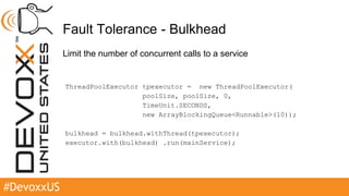 #DevoxxUS
Fault Tolerance - Bulkhead
Limit the number of concurrent calls to a service
ThreadPoolExecutor tpexecutor = new ThreadPoolExecutor(
poolSize, poolSize, 0,
TimeUnit.SECONDS,
new ArrayBlockingQueue<Runnable>(10));
bulkhead = bulkhead.withThread(tpexecutor);
executor.with(bulkhead) .run(mainService);
 
