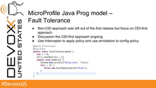 #DevoxxUS
MicroProfile Java Prog model –
Fault Tolerance
● Non-CDI approach was left out of the first release but focus on CDI-first
approach
● Discussion the CDI-first approach ongoing
● Use Interceptor to apply policy and use annotation to config policy
 