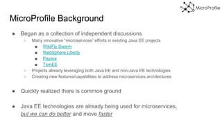 MicroProfile Background
● Began as a collection of independent discussions
○ Many innovative “microservices” efforts in existing Java EE projects
■ WildFly Swarm
■ WebSphere Liberty
■ Payara
■ TomEE
○ Projects already leveraging both Java EE and non-Java EE technologies
○ Creating new features/capabilities to address microservices architectures
● Quickly realized there is common ground
● Java EE technologies are already being used for microservices,
but we can do better and move faster
 