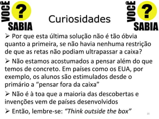 Curiosidades Por que esta última solução não é tão óbvia quanto a primeira, se não havia nenhuma restrição de que as retas não podiam ultrapassar a caixa? Não estamos acostumados a pensar além do que temos de concreto. Em países como os EUA, por exemplo, os alunos são estimulados desde o primário a “pensar fora da caixa” Não é à toa que a maioria das descobertas e invenções vem de países desenvolvidos Então, lembre-se:  “Think outside the box” 