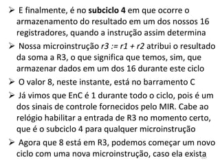 E finalmente, é no  subciclo 4  em que ocorre o armazenamento do resultado em um dos nossos 16 registradores, quando a instrução assim determina Nossa microinstrução  r3 := r1 + r2  atribui o resultado da soma a R3, o que significa que temos, sim, que armazenar dados em um dos 16 durante este ciclo O valor 8, neste instante, está no barramento C Já vimos que EnC é 1 durante todo o ciclo, pois é um dos sinais de controle fornecidos pelo MIR. Cabe ao relógio habilitar a entrada de R3 no momento certo, que é o subciclo 4 para qualquer microinstrução Agora que 8 está em R3, podemos começar um novo ciclo com uma nova microinstrução, caso ela exista 
