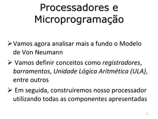 Processadores e Microprogramação Vamos agora analisar mais a fundo o Modelo de Von Neumann Vamos definir conceitos como  registradores ,  barramentos ,  Unidade Lógica Aritmética (ULA) , entre outros Em seguida, construiremos nosso processador utilizando todas as componentes apresentadas 