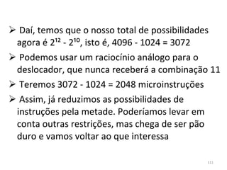 Daí, temos que o nosso total de possibilidades agora é 2¹² - 2¹⁰, isto é, 4096 - 1024 = 3072 Podemos usar um raciocínio análogo para o deslocador, que nunca receberá a combinação 11 Teremos 3072 - 1024 = 2048 microinstruções Assim, já reduzimos as possibilidades de instruções pela metade. Poderíamos levar em conta outras restrições, mas chega de ser pão duro e vamos voltar ao que interessa 