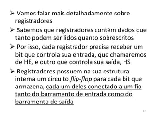 Vamos falar mais detalhadamente sobre registradores Sabemos que registradores contém dados que tanto podem ser lidos quanto sobrescritos Por isso, cada registrador precisa receber um bit que controla sua entrada, que chamaremos de HE, e outro que controla sua saída, HS Registradores possuem na sua estrutura interna um circuito  flip-flop  para cada bit que armazena,  cada um deles conectado a um fio tanto do barramento de entrada como do barramento de saída 