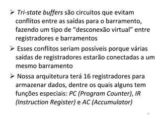 Tri-state buffers  são circuitos que evitam conflitos entre as saídas para o barramento, fazendo um tipo de “desconexão virtual” entre registradores e barramentos Esses conflitos seriam possíveis porque várias saídas de registradores estarão conectadas a um mesmo barramento Nossa arquitetura terá 16 registradores para armazenar dados, dentre os quais alguns tem funções especiais:  PC (Program Counter) ,  IR (Instruction Register)  e  AC (Accumulator) 