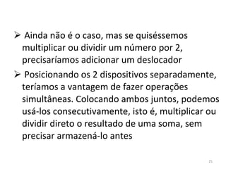 Ainda não é o caso, mas se quiséssemos multiplicar ou dividir um número por 2, precisaríamos adicionar um deslocador Posicionando os 2 dispositivos separadamente, teríamos a vantagem de fazer operações simultâneas. Colocando ambos juntos, podemos usá-los consecutivamente, isto é, multiplicar ou dividir direto o resultado de uma soma, sem precisar armazená-lo antes 
