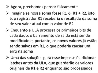 Agora, precisamos pensar fisicamente Imagine se nossa soma fosse R1 ← R1 + R2, isto é, o registrador R1 receberia o resultado da soma de seu valor atual com o valor de R2 Enquanto a ULA processa os primeiros bits de cada dado, o barramento de saída está sendo modificado e, portanto, os novos valores já estão sendo salvos em R1, o que poderia causar um erro na soma Uma das soluções para esse impasse é adicionar latches antes da ULA, que guardarão os valores originais de R1 e R2 enquanto são processados 