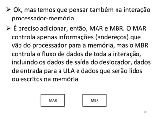 Ok, mas temos que pensar também na interação processador-memória É preciso adicionar, então, MAR e MBR. O MAR controla apenas informações (endereços) que vão do processador para a memória, mas o MBR controla o fluxo de dados de toda a interação, incluindo os dados de saída do deslocador, dados de entrada para a ULA e dados que serão lidos ou escritos na memória MAR MBR 