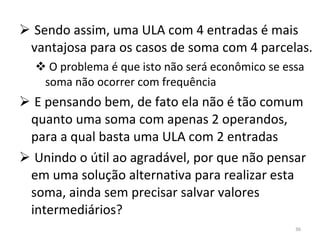 Sendo assim, uma ULA com 4 entradas é mais vantajosa para os casos de soma com 4 parcelas. O problema é que isto não será econômico se essa soma não ocorrer com frequência E pensando bem, de fato ela não é tão comum quanto uma soma com apenas 2 operandos, para a qual basta uma ULA com 2 entradas Unindo o útil ao agradável, por que não pensar em uma solução alternativa para realizar esta soma, ainda sem precisar salvar valores intermediários? 