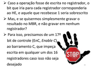 Caso a operação fosse de escrita no registrador, o bit que iria para cada registrador corresponderia ao HE, e aquele que recebesse 1 seria sobrescrito Mas, e se quisermos simplesmente gravar o resultado no MBR, e não gravar em nenhum registrador? Para isso, precisamos de um 17º bit de controle (EnC,  Enable C ), ao barramento C, que impeça escrita em qualquer um dos 16  registradores caso isso não seja desejado 