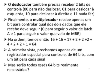 O  deslocador  também precisa receber 2 bits de controle (00 para não deslocar, 01 para deslocar à esquerda, 10 para deslocar à direita e 11 nada faz) Finalmente, o  multiplexador  recebe apenas um bit para controlar qual dos dois dados que ele recebe deve seguir (0 para seguir o valor de latch A e 1 para seguir o valor que veio de MBR) Na ordem, temos então 16 + 16 + 17 + 2 + 2 +2 + 4 + 2 + 2 + 1 = 64 À primeira vista, precisamos apenas de um registrador especial para controle, de 64 bits, com um bit para cada sinal Mas serão todos esses 64 bits realmente necessários? 