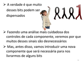 A verdade é que muito desses bits podem ser dispensados Fazendo uma análise mais cuidadosa dos controles de cada componente, veremos por que muitos desses sinais são desnecessários Mas, antes disso, vamos introduzir uma nova componente que será necessária para nos livrarmos de alguns bits 