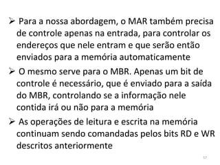 Para a nossa abordagem, o MAR também precisa de controle apenas na entrada, para controlar os endereços que nele entram e que serão então enviados para a memória automaticamente O mesmo serve para o MBR. Apenas um bit de controle é necessário, que é enviado para a saída do MBR, controlando se a informação nele contida irá ou não para a memória As operações de leitura e escrita na memória continuam sendo comandadas pelos bits RD e WR descritos anteriormente 