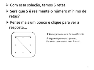 Com essa solução, temos 5 retas Será que 5 é realmente o número mínimo de retas? Pense mais um pouco e clique para ver a resposta... .  .  . .  .  . .  .  . Começando de uma forma diferente Seguindo por mais 2 pontos... Podemos usar apenas mais 2 retas! 