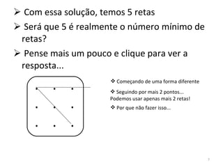 Com essa solução, temos 5 retas Será que 5 é realmente o número mínimo de retas? Pense mais um pouco e clique para ver a resposta... .  .  . .  .  . .  .  . Começando de uma forma diferente Seguindo por mais 2 pontos... Podemos usar apenas mais 2 retas! Por que não fazer isso... 