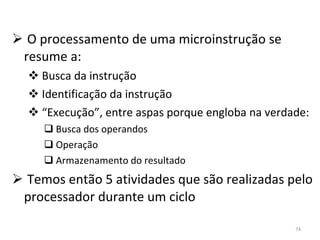 O processamento de uma microinstrução se resume a: Busca da instrução Identificação da instrução “ Execução”, entre aspas porque engloba na verdade: Busca dos operandos Operação Armazenamento do resultado Temos então 5 atividades que são realizadas pelo processador durante um ciclo 