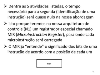 Dentre as 5 atividades listadas, o tempo necessário para a segunda (identificação de uma instrução) será quase nulo na nossa abordagem Isto porque teremos na nossa arquitetura de controle (N1) um registrador especial chamado MIR ( MicroInstruction Register ), para onde cada microinstrução será carregada O MIR já “entende” o significado dos bits de uma instrução de acordo com a posição de cada um MIR 