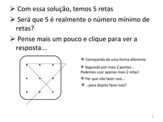 Com essa solução, temos 5 retas Será que 5 é realmente o número mínimo de retas? Pense mais um pouco e clique para ver a resposta... .  .  . .  .  . .  .  . Começando de uma forma diferente Seguindo por mais 2 pontos... Podemos usar apenas mais 2 retas! Por que não fazer isso... ...para depois fazer isso? 