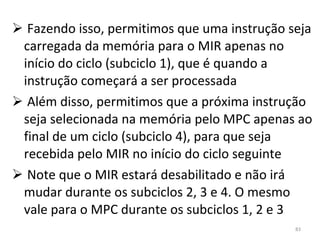 Fazendo isso, permitimos que uma instrução seja carregada da memória para o MIR apenas no início do ciclo (subciclo 1), que é quando a instrução começará a ser processada Além disso, permitimos que a próxima instrução seja selecionada na memória pelo MPC apenas ao final de um ciclo (subciclo 4), para que seja recebida pelo MIR no início do ciclo seguinte Note que o MIR estará desabilitado e não irá mudar durante os subciclos 2, 3 e 4. O mesmo vale para o MPC durante os subciclos 1, 2 e 3 