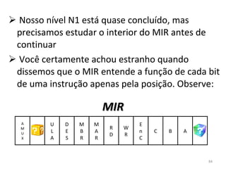 Nosso nível N1 está quase concluído, mas precisamos estudar o interior do MIR antes de continuar Você certamente achou estranho quando dissemos que o MIR entende a função de cada bit de uma instrução apenas pela posição. Observe: MIR U L A D E S M B R M A R R D W R E n C C A M U X B A 