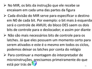 No MIR, os bits da instrução que ele recebe se encaixam em cada uma das partes da figura Cada divisão do MIR serve para especificar o destino em N0 de cada bit. Por exemplo: o bit mais à esquerda será o controle de AMUX; do bloco DES saem os dois bits de controle para o deslocador; e assim por diante Não são mais necessários bits de controle para os latches. Já que eles possuem um momento certo para serem ativados e este é o mesmo em todos os ciclos, podemos deixar os latches por conta do relógio Para continuar a montagem do interpretador de microinstruções, precisamos primeiramente do que está por trás de 