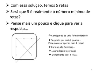 Com essa solução, temos 5 retas Será que 5 é realmente o número mínimo de retas? Pense mais um pouco e clique para ver a resposta... .  .  . .  .  . .  .  . Começando de uma forma diferente Seguindo por mais 2 pontos... Podemos usar apenas mais 2 retas! Por que não fazer isso... ...para depois fazer isso? E finalmente isso. 4 retas! 