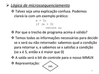 Lógica de microssequenciamento Talvez seja uma explicação confusa. Podemos clareá-la com um exemplo prático: Por que o trecho de programa acima é válido? Temos todas as informações necessárias para decidir se x será ou não retornado: sabemos qual a condição para retornar x, e sabemos se x satisfaz a condição (se x é 5, então x é maior que 0) A saída será o bit de controle para o nosso MMUX Representação: x = 5; if (x > 0) return x; LMS 