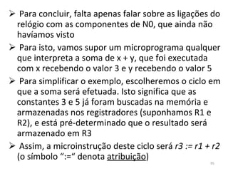 Para concluir, falta apenas falar sobre as ligações do relógio com as componentes de N0, que ainda não havíamos visto Para isto, vamos supor um microprograma qualquer que interpreta a soma de x + y, que foi executada com x recebendo o valor 3 e y recebendo o valor 5 Para simplificar o exemplo, escolheremos o ciclo em que a soma será efetuada. Isto significa que as constantes 3 e 5 já foram buscadas na memória e armazenadas nos registradores (suponhamos R1 e R2), e está pré-determinado que o resultado será armazenado em R3 Assim, a microinstrução deste ciclo será  r3 := r1 + r2  (o símbolo “:=“ denota  atribuição ) 
